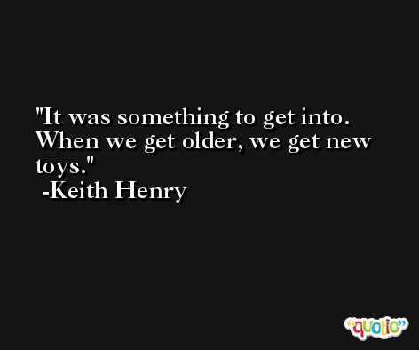 It was something to get into. When we get older, we get new toys. -Keith Henry