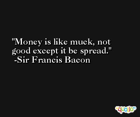 Money is like muck, not good except it be spread. -Sir Francis Bacon