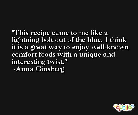 This recipe came to me like a lightning bolt out of the blue. I think it is a great way to enjoy well-known comfort foods with a unique and interesting twist. -Anna Ginsberg