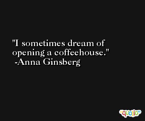 I sometimes dream of opening a coffeehouse. -Anna Ginsberg