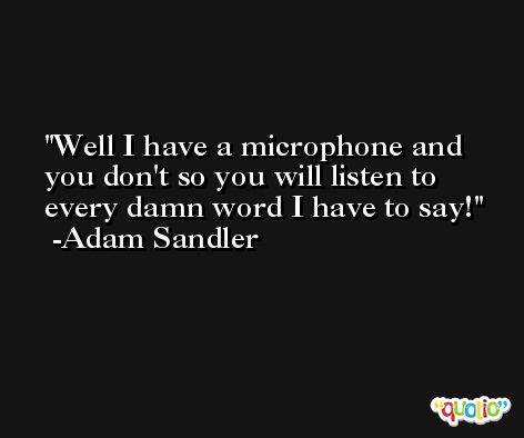Well I have a microphone and you don't so you will listen to every damn word I have to say! -Adam Sandler