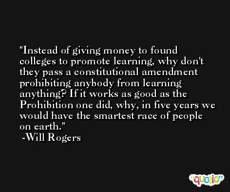 Instead of giving money to found colleges to promote learning, why don't they pass a constitutional amendment prohibiting anybody from learning anything? If it works as good as the Prohibition one did, why, in five years we would have the smartest race of people on earth. -Will Rogers