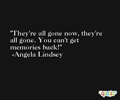 They're all gone now, they're all gone. You can't get memories back! -Angela Lindsey