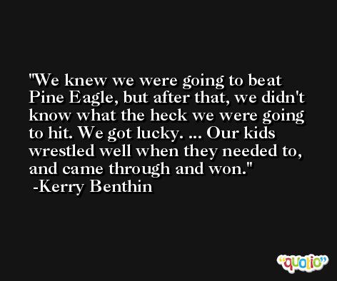 We knew we were going to beat Pine Eagle, but after that, we didn't know what the heck we were going to hit. We got lucky. ... Our kids wrestled well when they needed to, and came through and won. -Kerry Benthin