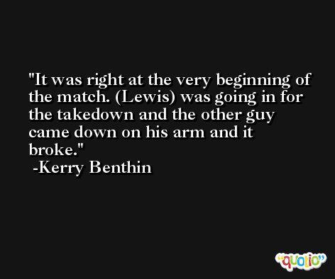 It was right at the very beginning of the match. (Lewis) was going in for the takedown and the other guy came down on his arm and it broke. -Kerry Benthin