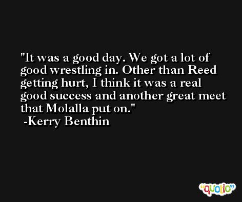 It was a good day. We got a lot of good wrestling in. Other than Reed getting hurt, I think it was a real good success and another great meet that Molalla put on. -Kerry Benthin