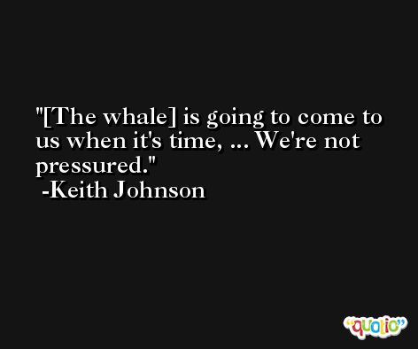 [The whale] is going to come to us when it's time, ... We're not pressured. -Keith Johnson
