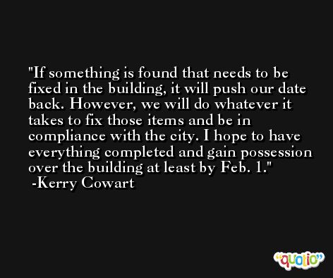 If something is found that needs to be fixed in the building, it will push our date back. However, we will do whatever it takes to fix those items and be in compliance with the city. I hope to have everything completed and gain possession over the building at least by Feb. 1. -Kerry Cowart