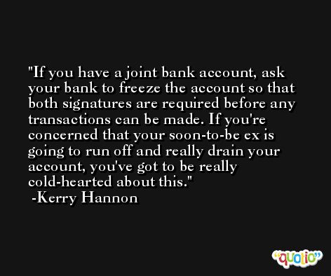 If you have a joint bank account, ask your bank to freeze the account so that both signatures are required before any transactions can be made. If you're concerned that your soon-to-be ex is going to run off and really drain your account, you've got to be really cold-hearted about this. -Kerry Hannon