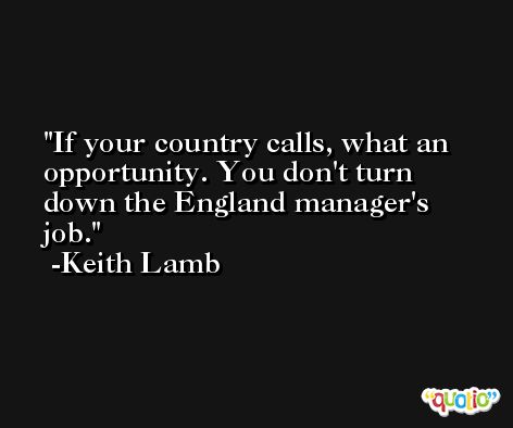 If your country calls, what an opportunity. You don't turn down the England manager's job. -Keith Lamb