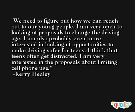 We need to figure out how we can reach out to our young people. I am very open to looking at proposals to change the driving age. I am also probably even more interested in looking at opportunities to make driving safer for teens. I think that teens often get distracted. I am very interested in the proposals about limiting cell phone use. -Kerry Healey