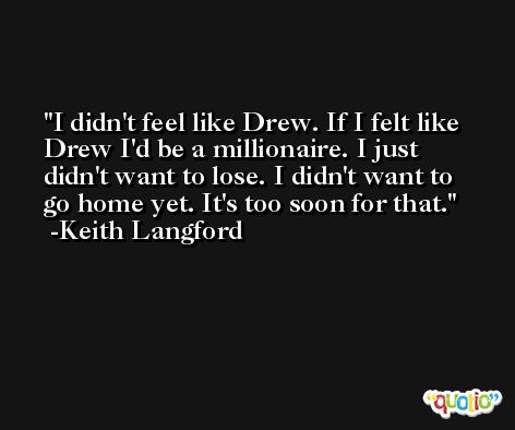 I didn't feel like Drew. If I felt like Drew I'd be a millionaire. I just didn't want to lose. I didn't want to go home yet. It's too soon for that. -Keith Langford