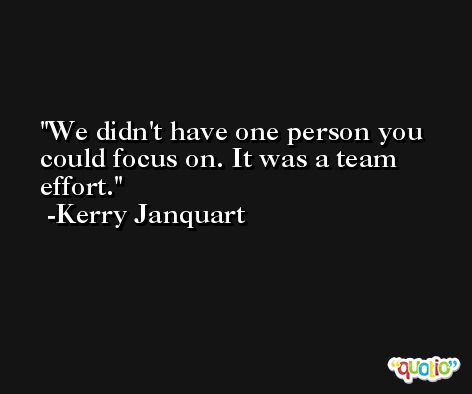 We didn't have one person you could focus on. It was a team effort. -Kerry Janquart