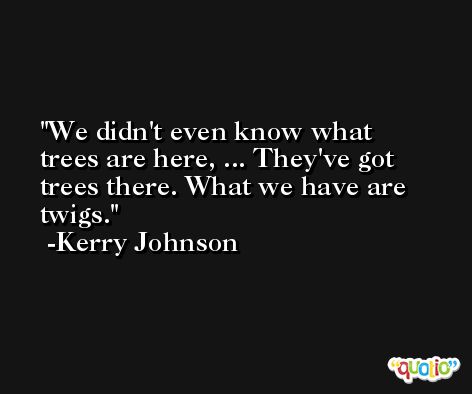 We didn't even know what trees are here, ... They've got trees there. What we have are twigs. -Kerry Johnson