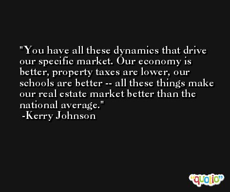 You have all these dynamics that drive our specific market. Our economy is better, property taxes are lower, our schools are better -- all these things make our real estate market better than the national average. -Kerry Johnson