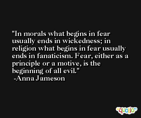 In morals what begins in fear usually ends in wickedness; in religion what begins in fear usually ends in fanaticism. Fear, either as a principle or a motive, is the beginning of all evil. -Anna Jameson