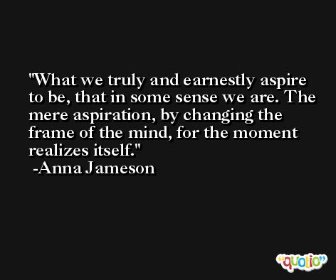 What we truly and earnestly aspire to be, that in some sense we are. The mere aspiration, by changing the frame of the mind, for the moment realizes itself. -Anna Jameson