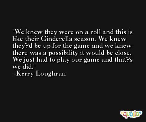 We knew they were on a roll and this is like their Cinderella season. We knew they?d be up for the game and we knew there was a possibility it would be close. We just had to play our game and that?s we did. -Kerry Loughran