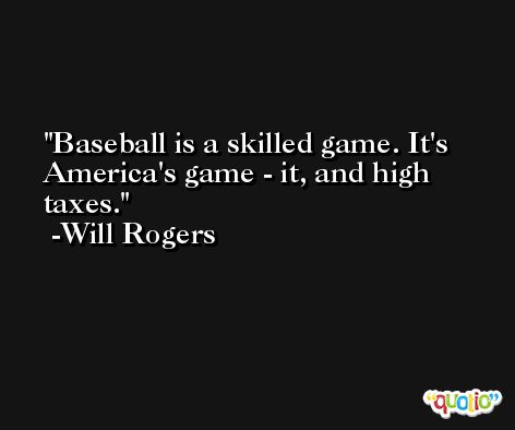 Baseball is a skilled game. It's America's game - it, and high taxes. -Will Rogers