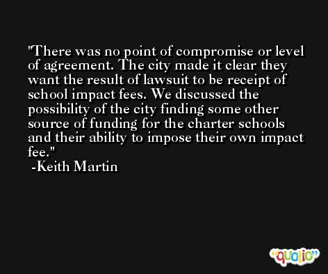 There was no point of compromise or level of agreement. The city made it clear they want the result of lawsuit to be receipt of school impact fees. We discussed the possibility of the city finding some other source of funding for the charter schools and their ability to impose their own impact fee. -Keith Martin