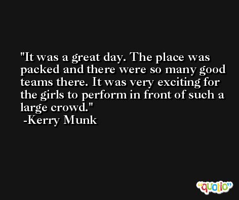 It was a great day. The place was packed and there were so many good teams there. It was very exciting for the girls to perform in front of such a large crowd. -Kerry Munk