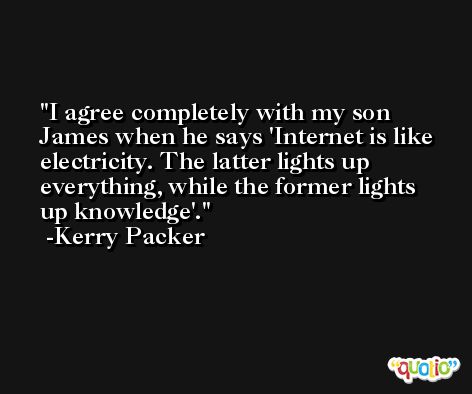 I agree completely with my son James when he says 'Internet is like electricity. The latter lights up everything, while the former lights up knowledge'. -Kerry Packer