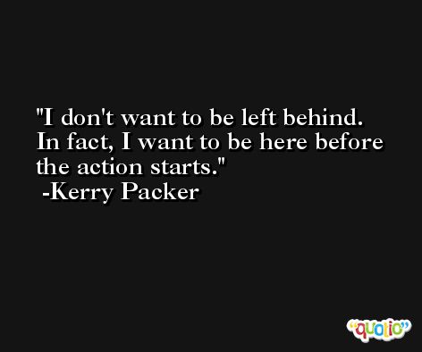 I don't want to be left behind. In fact, I want to be here before the action starts. -Kerry Packer