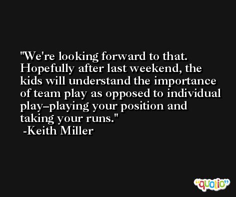 We're looking forward to that. Hopefully after last weekend, the kids will understand the importance of team play as opposed to individual play–playing your position and taking your runs. -Keith Miller
