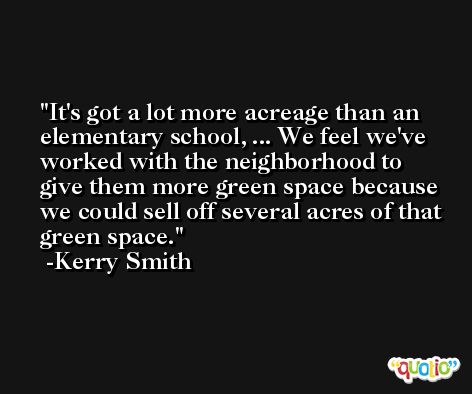 It's got a lot more acreage than an elementary school, ... We feel we've worked with the neighborhood to give them more green space because we could sell off several acres of that green space. -Kerry Smith