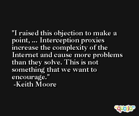I raised this objection to make a point, ... Interception proxies increase the complexity of the Internet and cause more problems than they solve. This is not something that we want to encourage. -Keith Moore