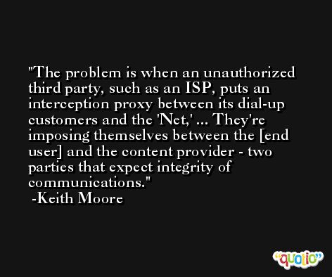 The problem is when an unauthorized third party, such as an ISP, puts an interception proxy between its dial-up customers and the 'Net,' ... They're imposing themselves between the [end user] and the content provider - two parties that expect integrity of communications. -Keith Moore