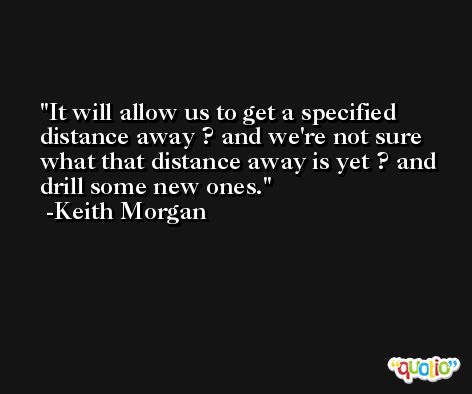 It will allow us to get a specified distance away ? and we're not sure what that distance away is yet ? and drill some new ones. -Keith Morgan