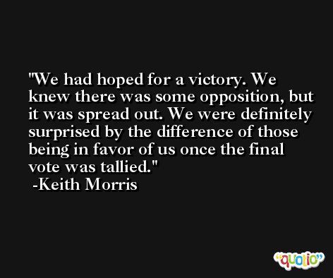 We had hoped for a victory. We knew there was some opposition, but it was spread out. We were definitely surprised by the difference of those being in favor of us once the final vote was tallied. -Keith Morris