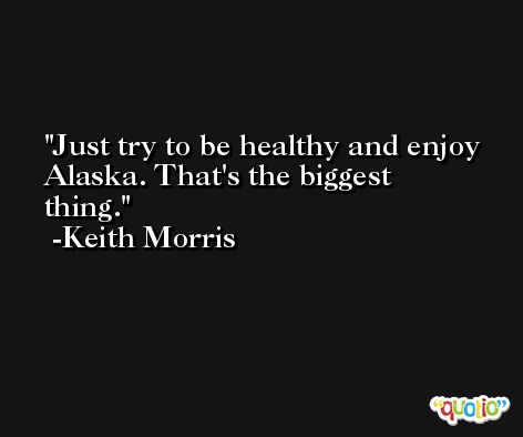 Just try to be healthy and enjoy Alaska. That's the biggest thing. -Keith Morris