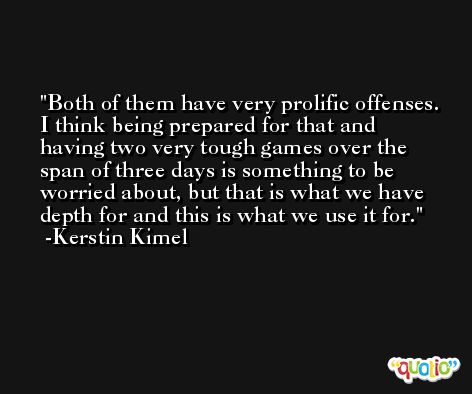 Both of them have very prolific offenses. I think being prepared for that and having two very tough games over the span of three days is something to be worried about, but that is what we have depth for and this is what we use it for. -Kerstin Kimel
