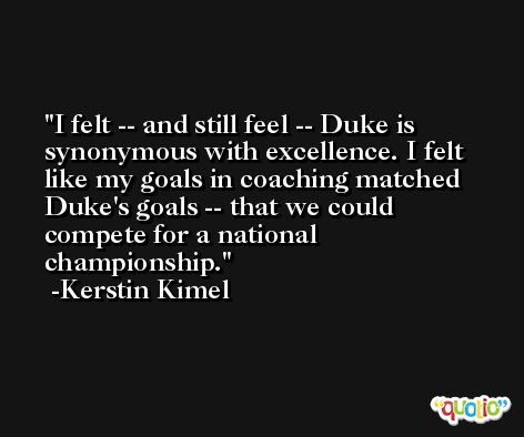 I felt -- and still feel -- Duke is synonymous with excellence. I felt like my goals in coaching matched Duke's goals -- that we could compete for a national championship. -Kerstin Kimel