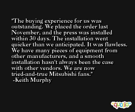 The buying experience for us was outstanding. We placed the order last November, and the press was installed within 30 days. The installation went quicker than we anticipated. It was flawless. We have many pieces of equipment from other manufacturers, and a smooth installation hasn't always been the case with other vendors. We are now tried-and-true Mitsubishi fans. -Keith Murphy