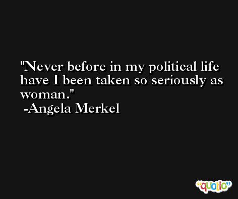 Never before in my political life have I been taken so seriously as woman. -Angela Merkel