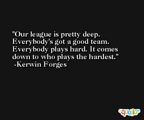 Our league is pretty deep. Everybody's got a good team. Everybody plays hard. It comes down to who plays the hardest. -Kerwin Forges
