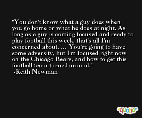 You don't know what a guy does when you go home or what he does at night. As long as a guy is coming focused and ready to play football this week, that's all I'm concerned about. … You're going to have some adversity, but I'm focused right now on the Chicago Bears, and how to get this football team turned around. -Keith Newman