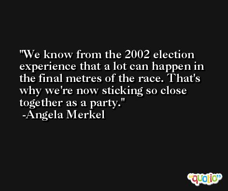 We know from the 2002 election experience that a lot can happen in the final metres of the race. That's why we're now sticking so close together as a party. -Angela Merkel