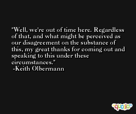 Well, we're out of time here. Regardless of that, and what might be perceived as our disagreement on the substance of this, my great thanks for coming out and speaking to this under these circumstances. -Keith Olbermann