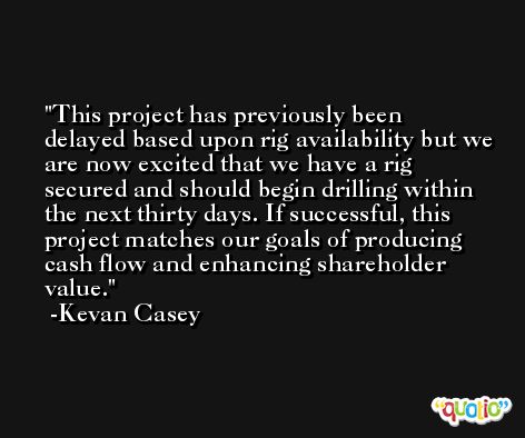 This project has previously been delayed based upon rig availability but we are now excited that we have a rig secured and should begin drilling within the next thirty days. If successful, this project matches our goals of producing cash flow and enhancing shareholder value. -Kevan Casey
