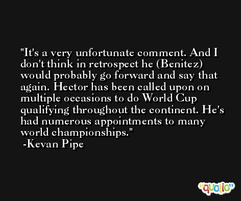 It's a very unfortunate comment. And I don't think in retrospect he (Benitez) would probably go forward and say that again. Hector has been called upon on multiple occasions to do World Cup qualifying throughout the continent. He's had numerous appointments to many world championships. -Kevan Pipe