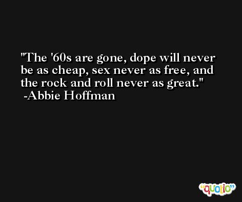 The '60s are gone, dope will never be as cheap, sex never as free, and the rock and roll never as great. -Abbie Hoffman
