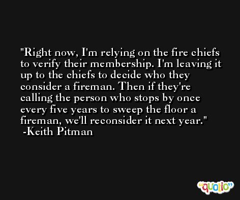 Right now, I'm relying on the fire chiefs to verify their membership. I'm leaving it up to the chiefs to decide who they consider a fireman. Then if they're calling the person who stops by once every five years to sweep the floor a fireman, we'll reconsider it next year. -Keith Pitman