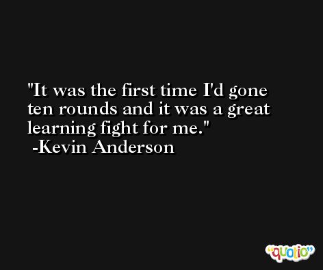 It was the first time I'd gone ten rounds and it was a great learning fight for me. -Kevin Anderson