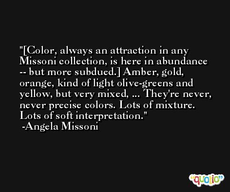 [Color, always an attraction in any Missoni collection, is here in abundance -- but more subdued.] Amber, gold, orange, kind of light olive-greens and yellow, but very mixed, ... They're never, never precise colors. Lots of mixture. Lots of soft interpretation. -Angela Missoni