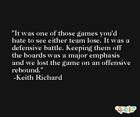 It was one of those games you'd hate to see either team lose. It was a defensive battle. Keeping them off the boards was a major emphasis and we lost the game on an offensive rebound. -Keith Richard