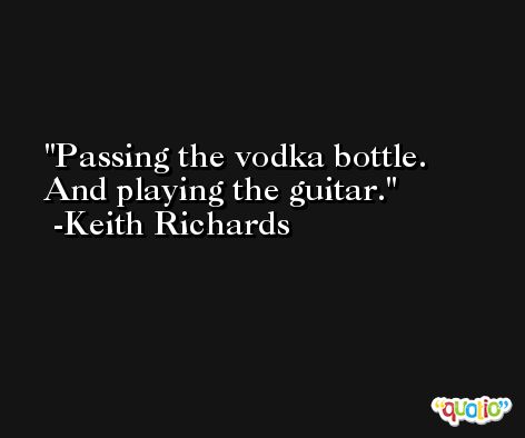 Passing the vodka bottle. And playing the guitar. -Keith Richards